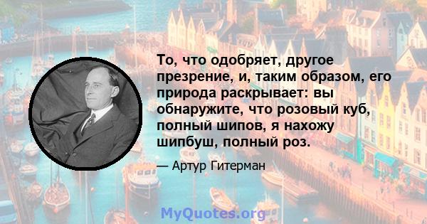 То, что одобряет, другое презрение, и, таким образом, его природа раскрывает: вы обнаружите, что розовый куб, полный шипов, я нахожу шипбуш, полный роз.