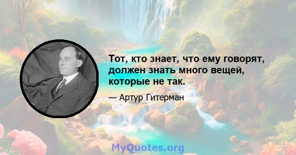 Тот, кто знает, что ему говорят, должен знать много вещей, которые не так.