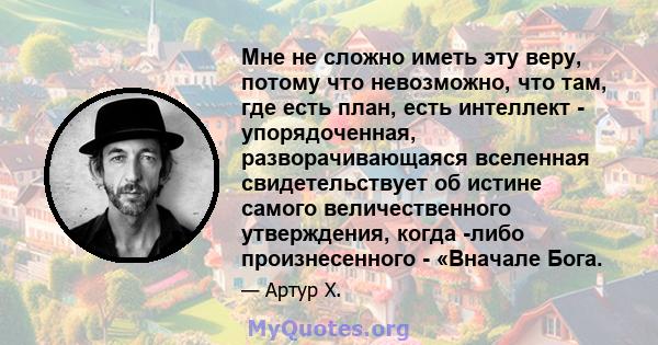 Мне не сложно иметь эту веру, потому что невозможно, что там, где есть план, есть интеллект - упорядоченная, разворачивающаяся вселенная свидетельствует об истине самого величественного утверждения, когда -либо