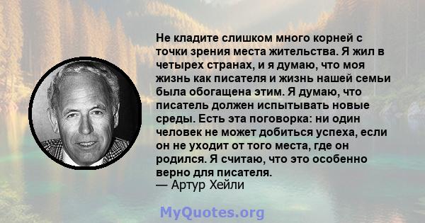 Не кладите слишком много корней с точки зрения места жительства. Я жил в четырех странах, и я думаю, что моя жизнь как писателя и жизнь нашей семьи была обогащена этим. Я думаю, что писатель должен испытывать новые