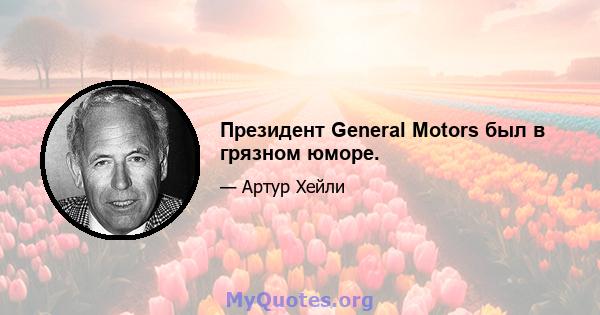 Президент General Motors был в грязном юморе.