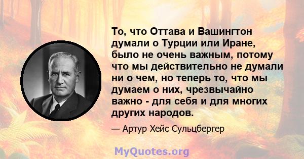 То, что Оттава и Вашингтон думали о Турции или Иране, было не очень важным, потому что мы действительно не думали ни о чем, но теперь то, что мы думаем о них, чрезвычайно важно - для себя и для многих других народов.