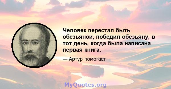 Человек перестал быть обезьяной, победил обезьяну, в тот день, когда была написана первая книга.