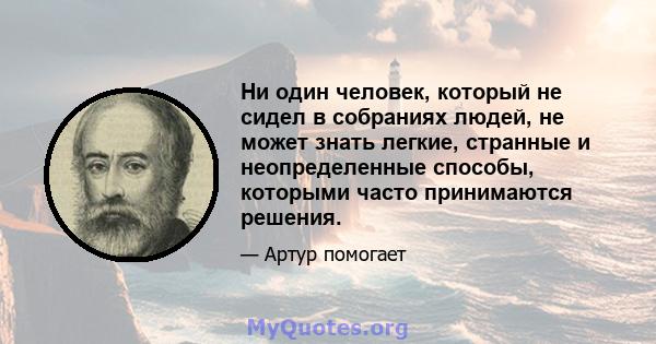 Ни один человек, который не сидел в собраниях людей, не может знать легкие, странные и неопределенные способы, которыми часто принимаются решения.