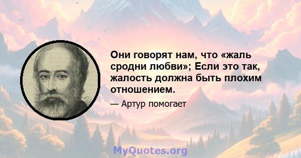 Они говорят нам, что «жаль сродни любви»; Если это так, жалость должна быть плохим отношением.