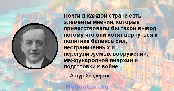 Почти в каждой стране есть элементы мнения, которые приветствовали бы такой вывод, потому что они хотят вернуться к политике баланса сил, неограниченных и нерегулируемых вооружений, международной анархии и подготовки к