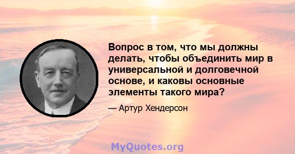 Вопрос в том, что мы должны делать, чтобы объединить мир в универсальной и долговечной основе, и каковы основные элементы такого мира?