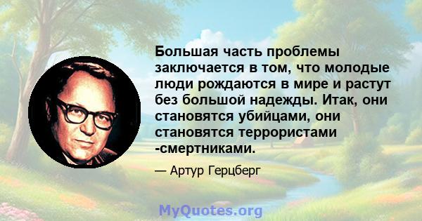 Большая часть проблемы заключается в том, что молодые люди рождаются в мире и растут без большой надежды. Итак, они становятся убийцами, они становятся террористами -смертниками.