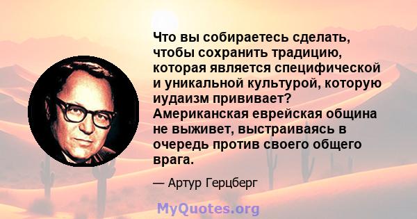 Что вы собираетесь сделать, чтобы сохранить традицию, которая является специфической и уникальной культурой, которую иудаизм прививает? Американская еврейская община не выживет, выстраиваясь в очередь против своего