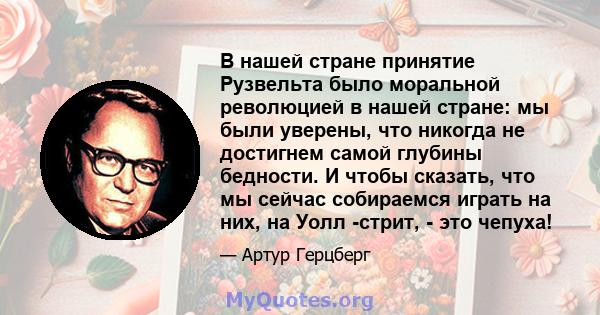 В нашей стране принятие Рузвельта было моральной революцией в нашей стране: мы были уверены, что никогда не достигнем самой глубины бедности. И чтобы сказать, что мы сейчас собираемся играть на них, на Уолл -стрит, -