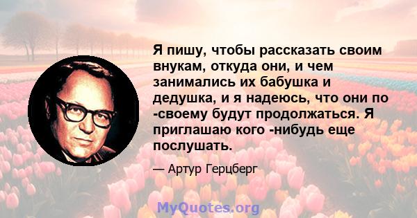 Я пишу, чтобы рассказать своим внукам, откуда они, и чем занимались их бабушка и дедушка, и я надеюсь, что они по -своему будут продолжаться. Я приглашаю кого -нибудь еще послушать.