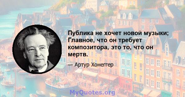 Публика не хочет новой музыки; Главное, что он требует композитора, это то, что он мертв.