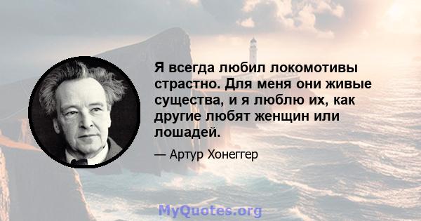 Я всегда любил локомотивы страстно. Для меня они живые существа, и я люблю их, как другие любят женщин или лошадей.