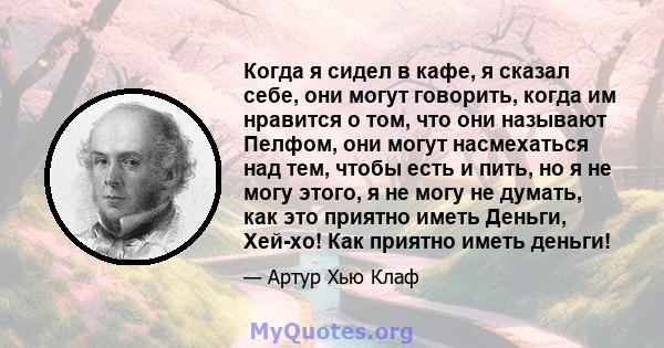 Когда я сидел в кафе, я сказал себе, они могут говорить, когда им нравится о том, что они называют Пелфом, они могут насмехаться над тем, чтобы есть и пить, но я не могу этого, я не могу не думать, как это приятно иметь 