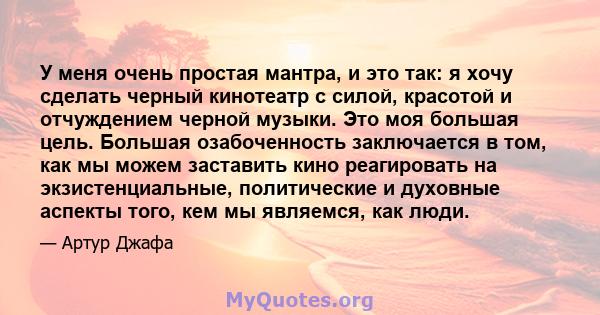 У меня очень простая мантра, и это так: я хочу сделать черный кинотеатр с силой, красотой и отчуждением черной музыки. Это моя большая цель. Большая озабоченность заключается в том, как мы можем заставить кино