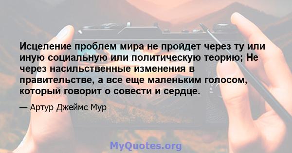 Исцеление проблем мира не пройдет через ту или иную социальную или политическую теорию; Не через насильственные изменения в правительстве, а все еще маленьким голосом, который говорит о совести и сердце.