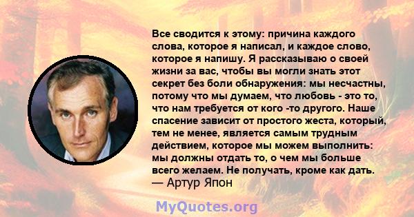 Все сводится к этому: причина каждого слова, которое я написал, и каждое слово, которое я напишу. Я рассказываю о своей жизни за вас, чтобы вы могли знать этот секрет без боли обнаружения: мы несчастны, потому что мы