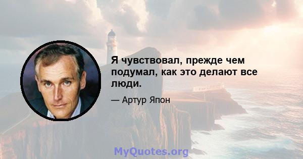 Я чувствовал, прежде чем подумал, как это делают все люди.