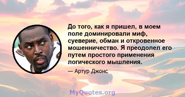 До того, как я пришел, в моем поле доминировали миф, суеверие, обман и откровенное мошенничество. Я преодолел его путем простого применения логического мышления.