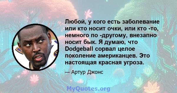 Любой, у кого есть заболевание или кто носит очки, или кто -то, немного по -другому, внезапно носит бык. Я думаю, что Dodgeball сорвал целое поколение американцев. Это настоящая красная угроза.