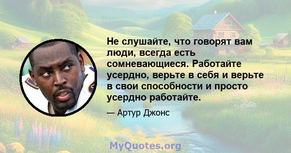 Не слушайте, что говорят вам люди, всегда есть сомневающиеся. Работайте усердно, верьте в себя и верьте в свои способности и просто усердно работайте.