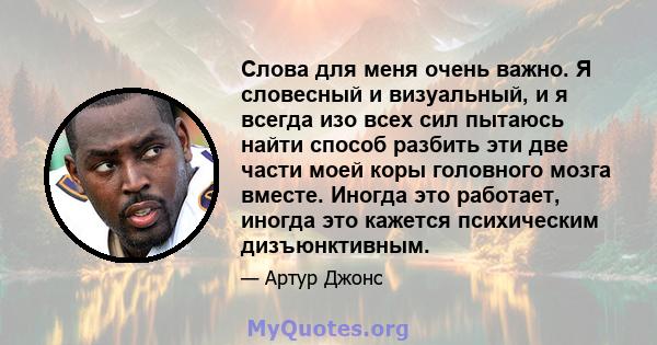 Слова для меня очень важно. Я словесный и визуальный, и я всегда изо всех сил пытаюсь найти способ разбить эти две части моей коры головного мозга вместе. Иногда это работает, иногда это кажется психическим