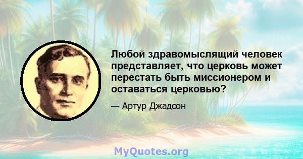 Любой здравомыслящий человек представляет, что церковь может перестать быть миссионером и оставаться церковью?