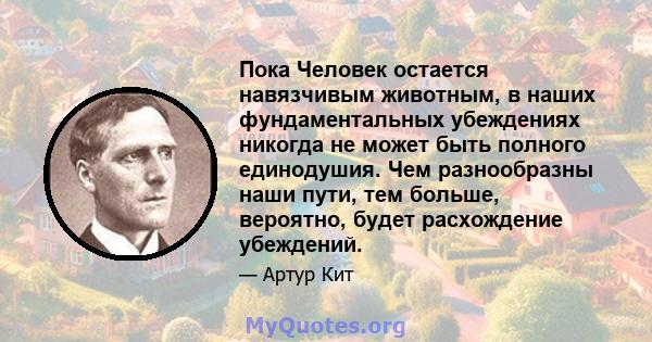 Пока Человек остается навязчивым животным, в наших фундаментальных убеждениях никогда не может быть полного единодушия. Чем разнообразны наши пути, тем больше, вероятно, будет расхождение убеждений.