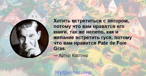 Хотить встретиться с автором, потому что вам нравятся его книги, так же нелепо, как и желание встретить гуся, потому что вам нравится Pate de Foie Gras.