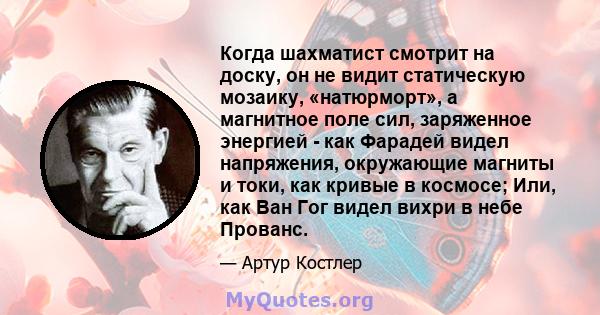 Когда шахматист смотрит на доску, он не видит статическую мозаику, «натюрморт», а магнитное поле сил, заряженное энергией - как Фарадей видел напряжения, окружающие магниты и токи, как кривые в космосе; Или, как Ван Гог 