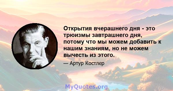 Открытия вчерашнего дня - это трюизмы завтрашнего дня, потому что мы можем добавить к нашим знаниям, но не можем вычесть из этого.