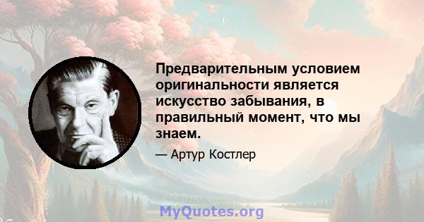 Предварительным условием оригинальности является искусство забывания, в правильный момент, что мы знаем.