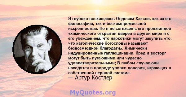 Я глубоко восхищаюсь Олдосом Хаксли, как за его философию, так и бескомпромиссной искренностью. Но я не согласен с его пропагандой «химического открытия дверей в другой мир» и с его убеждением, что наркотики могут