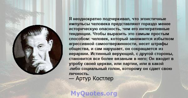 Я неоднократно подчеркивал, что эгоистичные импульсы человека представляют гораздо менее историческую опасность, чем его интегративные тенденции. Чтобы выразить это самым простым способом: человек, который занимается