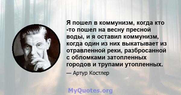 Я пошел в коммунизм, когда кто -то пошел на весну пресной воды, и я оставил коммунизм, когда один из них выкатывает из отравленной реки, разбросанной с обломками затопленных городов и трупами утопленных.