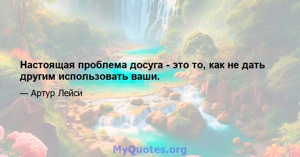 Настоящая проблема досуга - это то, как не дать другим использовать ваши.