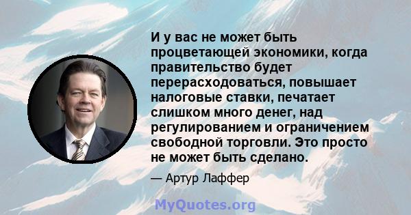 И у вас не может быть процветающей экономики, когда правительство будет перерасходоваться, повышает налоговые ставки, печатает слишком много денег, над регулированием и ограничением свободной торговли. Это просто не