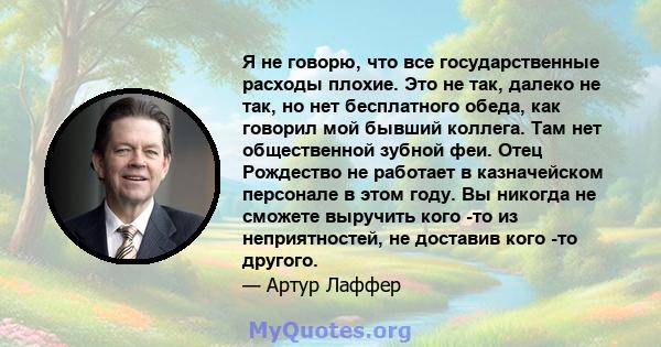 Я не говорю, что все государственные расходы плохие. Это не так, далеко не так, но нет бесплатного обеда, как говорил мой бывший коллега. Там нет общественной зубной феи. Отец Рождество не работает в казначейском