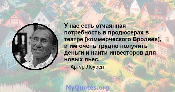 У нас есть отчаянная потребность в продюсерах в театре [коммерческого Бродвея], и им очень трудно получить деньги и найти инвесторов для новых пьес.