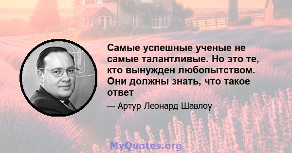 Самые успешные ученые не самые талантливые. Но это те, кто вынужден любопытством. Они должны знать, что такое ответ