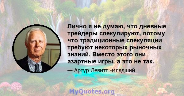 Лично я не думаю, что дневные трейдеры спекулируют, потому что традиционные спекуляции требуют некоторых рыночных знаний. Вместо этого они азартные игры, а это не так.