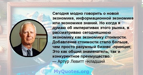 Сегодня модно говорить о новой экономике, информационной экономике или экономике знаний. Но когда я думаю об императивах этого рынка, я рассматриваю сегодняшнюю экономику как экономику стоимости. Добавление стоимости