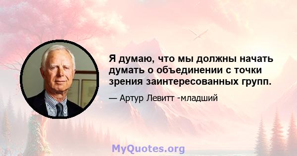 Я думаю, что мы должны начать думать о объединении с точки зрения заинтересованных групп.