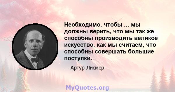 Необходимо, чтобы ... мы должны верить, что мы так же способны производить великое искусство, как мы считаем, что способны совершать большие поступки.