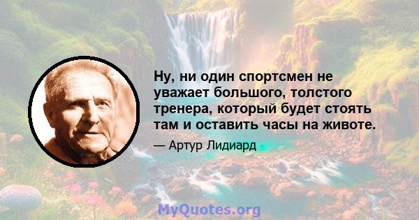 Ну, ни один спортсмен не уважает большого, толстого тренера, который будет стоять там и оставить часы на животе.