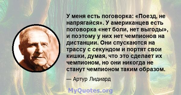 У меня есть поговорка: «Поезд, не напрягайся». У американцев есть поговорка «нет боли, нет выгоды», и поэтому у них нет чемпионов на дистанции. Они спускаются на трассу с секундом и портят свои кишки, думая, что это