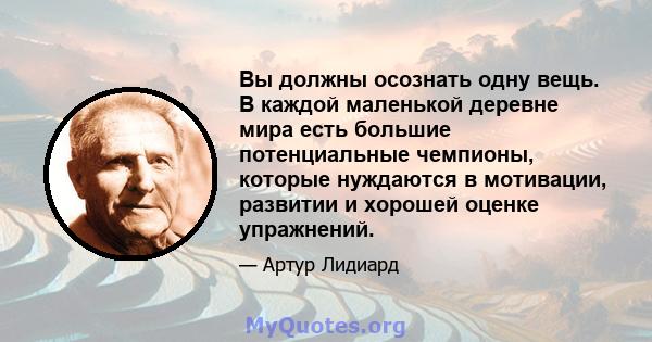 Вы должны осознать одну вещь. В каждой маленькой деревне мира есть большие потенциальные чемпионы, которые нуждаются в мотивации, развитии и хорошей оценке упражнений.