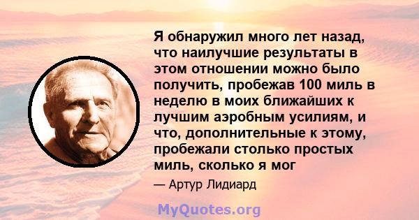 Я обнаружил много лет назад, что наилучшие результаты в этом отношении можно было получить, пробежав 100 миль в неделю в моих ближайших к лучшим аэробным усилиям, и что, дополнительные к этому, пробежали столько простых 