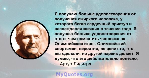 Я получаю больше удовлетворения от получения ожиркого человека, у которого бегал сердечный приступ и наслаждался жизнью в течение года. Я получаю больше удовлетворения от этого, чем поместить человека на Олимпийские