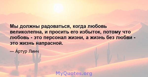 Мы должны радоваться, когда любовь великолепна, и просить его избыток, потому что любовь - это персонал жизни, а жизнь без любви - это жизнь напрасной.